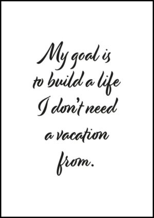 My goal is to build a life I don’t need a vacation from - Poster/Texttavla